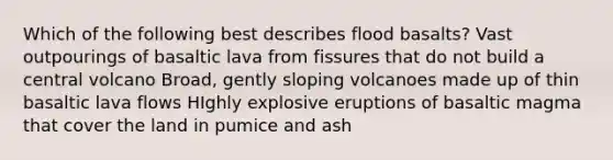 Which of the following best describes flood basalts? Vast outpourings of basaltic lava from fissures that do not build a central volcano Broad, gently sloping volcanoes made up of thin basaltic lava flows HIghly explosive eruptions of basaltic magma that cover the land in pumice and ash