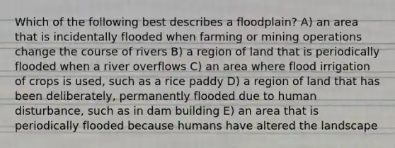 Which of the following best describes a floodplain? A) an area that is incidentally flooded when farming or mining operations change the course of rivers B) a region of land that is periodically flooded when a river overflows C) an area where flood irrigation of crops is used, such as a rice paddy D) a region of land that has been deliberately, permanently flooded due to human disturbance, such as in dam building E) an area that is periodically flooded because humans have altered the landscape