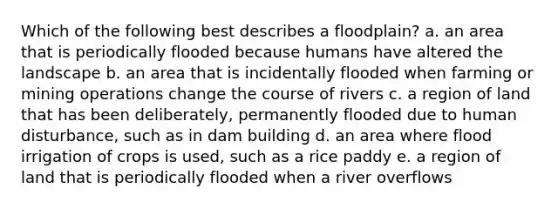 Which of the following best describes a floodplain? a. an area that is periodically flooded because humans have altered the landscape b. an area that is incidentally flooded when farming or mining operations change the course of rivers c. a region of land that has been deliberately, permanently flooded due to human disturbance, such as in dam building d. an area where flood irrigation of crops is used, such as a rice paddy e. a region of land that is periodically flooded when a river overflows