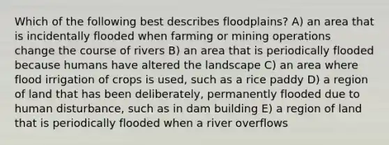 Which of the following best describes floodplains? A) an area that is incidentally flooded when farming or mining operations change the course of rivers B) an area that is periodically flooded because humans have altered the landscape C) an area where flood irrigation of crops is used, such as a rice paddy D) a region of land that has been deliberately, permanently flooded due to human disturbance, such as in dam building E) a region of land that is periodically flooded when a river overflows