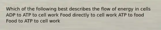 Which of the following best describes the flow of energy in cells ADP to ATP to cell work Food directly to cell work ATP to food Food to ATP to cell work