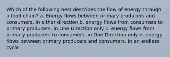 Which of the following best describes the flow of energy through a food chain? a. Energy flows between primary producers and consumers, in either direction b. energy flows from consumers to primary producers, in One Direction only c. energy flows from primary producers to consumers, in One Direction only d. energy flows between primary producers and consumers, in an endless cycle