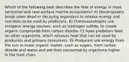 Which of the following best describes the flow of energy in most terrestrial and near-surface marine ecosystems? A) Decomposers break down dead or decaying organisms to release energy and nutrients to be used by producers. B) Chemoautotrophs use inorganic energy sources, such as hydrogen sulfide, to create organic compounds from carbon dioxide. C) Apex predators feed on other organisms, which releases heat that can be used by producers and primary consumers. D) Producers use energy from the sun to make organic matter, such as sugars, from carbon dioxide and water and are then consumed by organisms higher in the food chain.