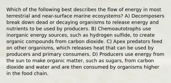 Which of the following best describes the flow of energy in most terrestrial and near-surface marine ecosystems? A) Decomposers break down dead or decaying organisms to release energy and nutrients to be used by producers. B) Chemoautotrophs use inorganic energy sources, such as hydrogen sulfide, to create <a href='https://www.questionai.com/knowledge/kSg4ucUAKW-organic-compounds' class='anchor-knowledge'>organic compounds</a> from carbon dioxide. C) Apex predators feed on other organisms, which releases heat that can be used by producers and primary consumers. D) Producers use energy from the sun to make organic matter, such as sugars, from carbon dioxide and water and are then consumed by organisms higher in the food chain.