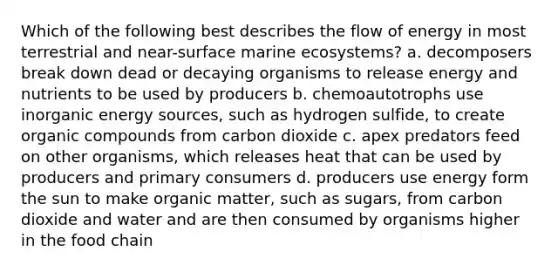 Which of the following best describes the flow of energy in most terrestrial and near-surface marine ecosystems? a. decomposers break down dead or decaying organisms to release energy and nutrients to be used by producers b. chemoautotrophs use inorganic energy sources, such as hydrogen sulfide, to create organic compounds from carbon dioxide c. apex predators feed on other organisms, which releases heat that can be used by producers and primary consumers d. producers use energy form the sun to make organic matter, such as sugars, from carbon dioxide and water and are then consumed by organisms higher in the food chain