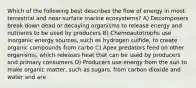 Which of the following best describes the flow of energy in most terrestrial and near-surface marine ecosystems? A) Decomposers break down dead or decaying organisms to release energy and nutrients to be used by producers B) Chemoautotrophs use inorganic energy sources, such as hydrogen sulfide, to create organic compounds from carbo C) Apex predators feed on other organisms, which releases heat that can be used by producers and primary consumers D) Producers use energy from the sun to make organic matter, such as sugars, from carbon dioxide and water and are