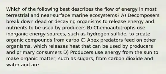 Which of the following best describes the flow of energy in most terrestrial and near-surface marine ecosystems? A) Decomposers break down dead or decaying organisms to release energy and nutrients to be used by producers B) Chemoautotrophs use inorganic energy sources, such as hydrogen sulfide, to create organic compounds from carbo C) Apex predators feed on other organisms, which releases heat that can be used by producers and primary consumers D) Producers use energy from the sun to make organic matter, such as sugars, from carbon dioxide and water and are