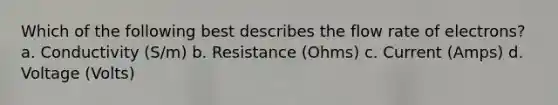 Which of the following best describes the flow rate of electrons? a. Conductivity (S/m) b. Resistance (Ohms) c. Current (Amps) d. Voltage (Volts)