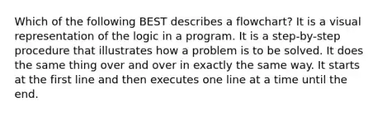 Which of the following BEST describes a flowchart? It is a visual representation of the logic in a program. It is a step-by-step procedure that illustrates how a problem is to be solved. It does the same thing over and over in exactly the same way. It starts at the first line and then executes one line at a time until the end.