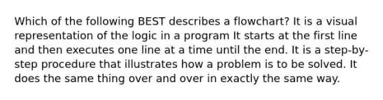 Which of the following BEST describes a flowchart? It is a visual representation of the logic in a program It starts at the first line and then executes one line at a time until the end. It is a step-by-step procedure that illustrates how a problem is to be solved. It does the same thing over and over in exactly the same way.