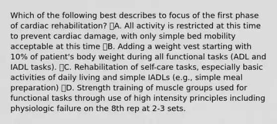 Which of the following best describes to focus of the first phase of cardiac rehabilitation? A. All activity is restricted at this time to prevent cardiac damage, with only simple bed mobility acceptable at this time B. Adding a weight vest starting with 10% of patient's body weight during all functional tasks (ADL and IADL tasks). C. Rehabilitation of self-care tasks, especially basic activities of daily living and simple IADLs (e.g., simple meal preparation) D. Strength training of muscle groups used for functional tasks through use of high intensity principles including physiologic failure on the 8th rep at 2-3 sets.