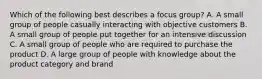 Which of the following best describes a focus group? A. A small group of people casually interacting with objective customers B. A small group of people put together for an intensive discussion C. A small group of people who are required to purchase the product D. A large group of people with knowledge about the product category and brand