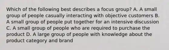 Which of the following best describes a focus group? A. A small group of people casually interacting with objective customers B. A small group of people put together for an intensive discussion C. A small group of people who are required to purchase the product D. A large group of people with knowledge about the product category and brand