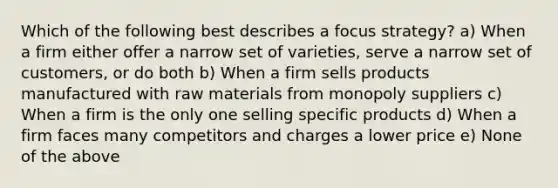 Which of the following best describes a focus strategy? a) When a firm either offer a narrow set of varieties, serve a narrow set of customers, or do both b) When a firm sells products manufactured with raw materials from monopoly suppliers c) When a firm is the only one selling specific products d) When a firm faces many competitors and charges a lower price e) None of the above