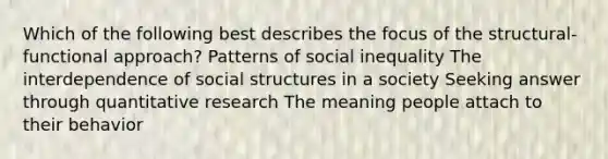 Which of the following best describes the focus of the structural-functional approach? Patterns of social inequality The interdependence of social structures in a society Seeking answer through quantitative research The meaning people attach to their behavior