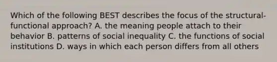 Which of the following BEST describes the focus of the structural-functional approach? A. the meaning people attach to their behavior B. patterns of social inequality C. the functions of social institutions D. ways in which each person differs from all others