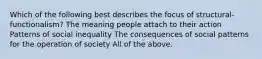 Which of the following best describes the focus of structural-functionalism? The meaning people attach to their action Patterns of social inequality The consequences of social patterns for the operation of society All of the above.