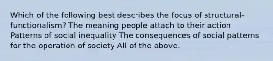 Which of the following best describes the focus of structural-functionalism? The meaning people attach to their action Patterns of social inequality The consequences of social patterns for the operation of society All of the above.