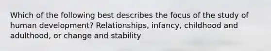 Which of the following best describes the focus of the study of human development? Relationships, infancy, childhood and adulthood, or change and stability