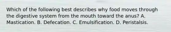 Which of the following best describes why food moves through the digestive system from <a href='https://www.questionai.com/knowledge/krBoWYDU6j-the-mouth' class='anchor-knowledge'>the mouth</a> toward the anus? A. Mastication. B. Defecation. C. Emulsification. D. Peristalsis.