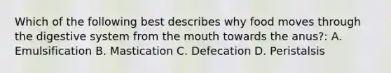 Which of the following best describes why food moves through the digestive system from the mouth towards the anus?: A. Emulsification B. Mastication C. Defecation D. Peristalsis