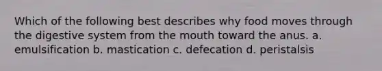 Which of the following best describes why food moves through the digestive system from the mouth toward the anus. a. emulsification b. mastication c. defecation d. peristalsis