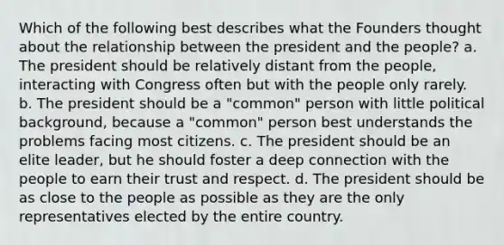 Which of the following best describes what the Founders thought about the relationship between the president and the people? a. The president should be relatively distant from the people, interacting with Congress often but with the people only rarely. b. The president should be a "common" person with little political background, because a "common" person best understands the problems facing most citizens. c. The president should be an elite leader, but he should foster a deep connection with the people to earn their trust and respect. d. The president should be as close to the people as possible as they are the only representatives elected by the entire country.