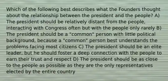 Which of the following best describes what the Founders thought about the relationship between the president and the people? A) The president should be relatively distant from the people, interacting with Congress often but with the people only rarely B) The president should be a "common" person with little political background, because a "common" person best understands the problems facing most citizens C) The president should be an elite leader, but he should foster a deep connection with the people to earn their trust and respect D) The president should be as close to the people as possible as they are the only representatives elected by the entire country