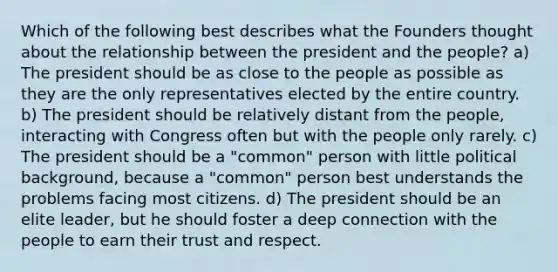 Which of the following best describes what the Founders thought about the relationship between the president and the people? a) The president should be as close to the people as possible as they are the only representatives elected by the entire country. b) The president should be relatively distant from the people, interacting with Congress often but with the people only rarely. c) The president should be a "common" person with little political background, because a "common" person best understands the problems facing most citizens. d) The president should be an elite leader, but he should foster a deep connection with the people to earn their trust and respect.