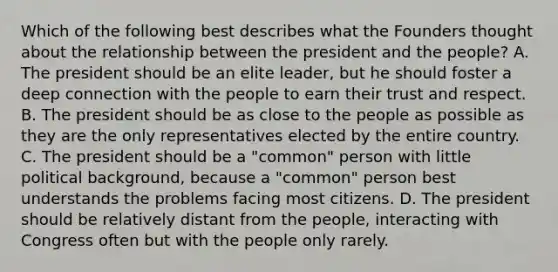 Which of the following best describes what the Founders thought about the relationship between the president and the people? A. The president should be an elite leader, but he should foster a deep connection with the people to earn their trust and respect. B. The president should be as close to the people as possible as they are the only representatives elected by the entire country. C. The president should be a "common" person with little political background, because a "common" person best understands the problems facing most citizens. D. The president should be relatively distant from the people, interacting with Congress often but with the people only rarely.