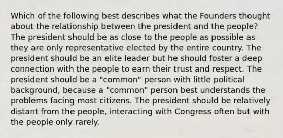 Which of the following best describes what the Founders thought about the relationship between the president and the people? The president should be as close to the people as possible as they are only representative elected by the entire country. The president should be an elite leader but he should foster a deep connection with the people to earn their trust and respect. The president should be a "common" person with little political background, because a "common" person best understands the problems facing most citizens. The president should be relatively distant from the people, interacting with Congress often but with the people only rarely.