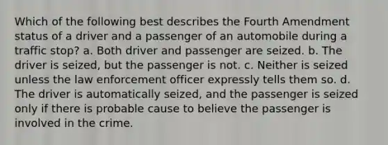 Which of the following best describes the Fourth Amendment status of a driver and a passenger of an automobile during a traffic stop? a. Both driver and passenger are seized. b. The driver is seized, but the passenger is not. c. Neither is seized unless the law enforcement officer expressly tells them so. d. The driver is automatically seized, and the passenger is seized only if there is probable cause to believe the passenger is involved in the crime.