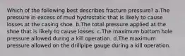 Which of the following best describes fracture pressure? a.The pressure in excess of mud hydrostatic that is likely to cause losses at the casing shoe. b.The total pressure applied at the shoe that is likely to cause losses. c.The maximum bottom hole pressure allowed during a kill operation. d.The maximum pressure allowed on the drillpipe gauge during a kill operation.