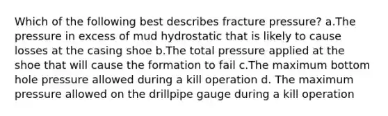 Which of the following best describes fracture pressure? a.The pressure in excess of mud hydrostatic that is likely to cause losses at the casing shoe b.The total pressure applied at the shoe that will cause the formation to fail c.The maximum bottom hole pressure allowed during a kill operation d. The maximum pressure allowed on the drillpipe gauge during a kill operation