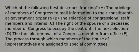 Which of the following best describes franking? (A) The privilege of members of Congress to mail information to their constituents at government expense (B) The selection of congressional staff members and interns (C) The right of the spouse of a deceased member of Congress to occupy the seat until the next election (D) The forcible removal of a Congress member from office (E) The process through which members of the House of Representatives are assigned to special committees