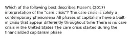 Which of the following best describes Fraser's (2017) interpretation of the "care crisis"? The care crisis is solely a contemporary phenomena All phases of capitalism have a built-in crisis that appear differently throughout time There is no care crisis in the United States The care crisis started during the financialized capitalism phase