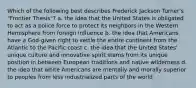 Which of the following best describes Frederick Jackson Turner's "Frontier Thesis"? a. the idea that the United States is obligated to act as a police force to protect its neighbors in the Western Hemisphere from foreign influence b. the idea that Americans have a God-given right to settle the entire continent from the Atlantic to the Pacific coast c. the idea that the United States' unique culture and innovative spirit stems from its unique position in between European traditions and native wilderness d. the idea that white Americans are mentally and morally superior to peoples from less industrialized parts of the world