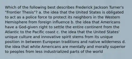 Which of the following best describes Frederick Jackson Turner's "Frontier Thesis"? a. the idea that the United States is obligated to act as a police force to protect its neighbors in the Western Hemisphere from foreign influence b. the idea that Americans have a God-given right to settle the entire continent from the Atlantic to the Pacific coast c. the idea that the United States' unique culture and innovative spirit stems from its unique position in between European traditions and native wilderness d. the idea that white Americans are mentally and morally superior to peoples from less industrialized parts of the world