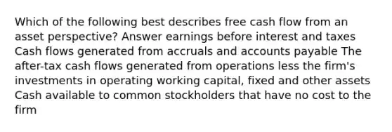 Which of the following best describes free cash flow from an asset perspective? Answer earnings before interest and taxes Cash flows generated from accruals and accounts payable The after-tax cash flows generated from operations less the firm's investments in operating working capital, fixed and other assets Cash available to common stockholders that have no cost to the firm