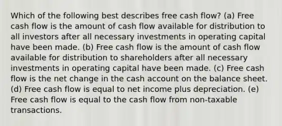 Which of the following best describes free cash flow? (a) Free cash flow is the amount of cash flow available for distribution to all investors after all necessary investments in operating capital have been made. (b) Free cash flow is the amount of cash flow available for distribution to shareholders after all necessary investments in operating capital have been made. (c) Free cash flow is the net change in the cash account on the balance sheet. (d) Free cash flow is equal to net income plus depreciation. (e) Free cash flow is equal to the cash flow from non-taxable transactions.