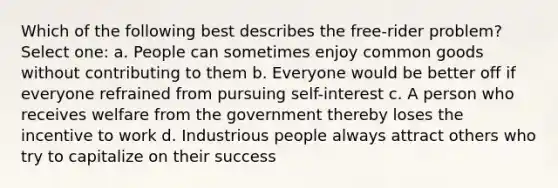 Which of the following best describes the free-rider problem? Select one: a. People can sometimes enjoy common goods without contributing to them b. Everyone would be better off if everyone refrained from pursuing self-interest c. A person who receives welfare from the government thereby loses the incentive to work d. Industrious people always attract others who try to capitalize on their success