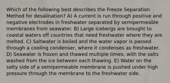 Which of the following best describes the Freeze Separation Method for desalination? A) A current is run through positive and negative electrodes in freshwater separated by semipermeable membranes from seawater. B) Large icebergs are brought to coastal waters off countries that need freshwater where they are melted. C) Saltwater is boiled and the water vapor is passed through a cooling condenser, where it condenses as freshwater. D) Seawater is frozen and thawed multiple times, with the salts washed from the ice between each thawing. E) Water on the salty side of a semipermeable membrane is pushed under high pressure through the membrane to the freshwater side.