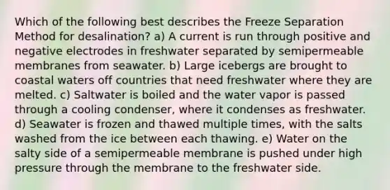 Which of the following best describes the Freeze Separation Method for desalination? a) A current is run through positive and negative electrodes in freshwater separated by semipermeable membranes from seawater. b) Large icebergs are brought to coastal waters off countries that need freshwater where they are melted. c) Saltwater is boiled and the water vapor is passed through a cooling condenser, where it condenses as freshwater. d) Seawater is frozen and thawed multiple times, with the salts washed from the ice between each thawing. e) Water on the salty side of a semipermeable membrane is pushed under high pressure through the membrane to the freshwater side.