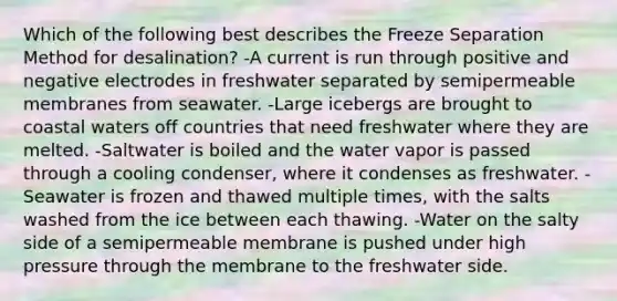 Which of the following best describes the Freeze Separation Method for desalination? -A current is run through positive and negative electrodes in freshwater separated by semipermeable membranes from seawater. -Large icebergs are brought to coastal waters off countries that need freshwater where they are melted. -Saltwater is boiled and the water vapor is passed through a cooling condenser, where it condenses as freshwater. -Seawater is frozen and thawed multiple times, with the salts washed from the ice between each thawing. -Water on the salty side of a semipermeable membrane is pushed under high pressure through the membrane to the freshwater side.