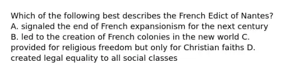 Which of the following best describes the French Edict of Nantes? A. signaled the end of French expansionism for the next century B. led to the creation of French colonies in the new world C. provided for religious freedom but only for Christian faiths D. created legal equality to all social classes