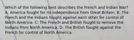 Which of the following best describes the French and Indian War? A. America fought for its independence from Great Britain. B. The French and the Indians fought against each other for control of North America. C. The French and British fought to remove the Indians from North America. D. The British fought against the French for control of North America.