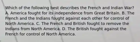 Which of the following best describes the French and Indian War? A. America fought for its independence from Great Britain. B. The French and the Indians fought against each other for control of North America. C. The French and British fought to remove the Indians from North America. D. The British fought against the French for control of North America.