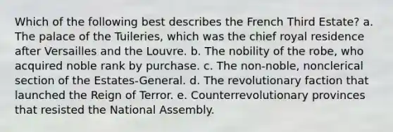 Which of the following best describes the French Third Estate? a. The palace of the Tuileries, which was the chief royal residence after Versailles and the Louvre. b. The nobility of the robe, who acquired noble rank by purchase. c. The non-noble, nonclerical section of the Estates-General. d. The revolutionary faction that launched the Reign of Terror. e. Counterrevolutionary provinces that resisted the National Assembly.