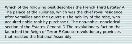 Which of the following best describes the French Third Estate? A The palace at the Tuileries, which was the chief royal residence after Versailles and the Louvre B The nobility of the robe, who acquired noble rank by purchase C The non-noble, nonclerical section of the Estates-General D The revolutionary faction that launched the Reign of Terror E Counterrevolutionary provinces that resisted the National Assembly