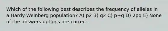 Which of the following best describes the frequency of alleles in a Hardy-Weinberg population? A) p2 B) q2 C) p+q D) 2pq E) None of the answers options are correct.